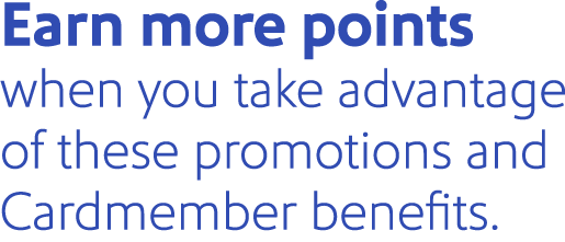 Earn more points when you take advantage of these promotions and Cardmember benefits.
