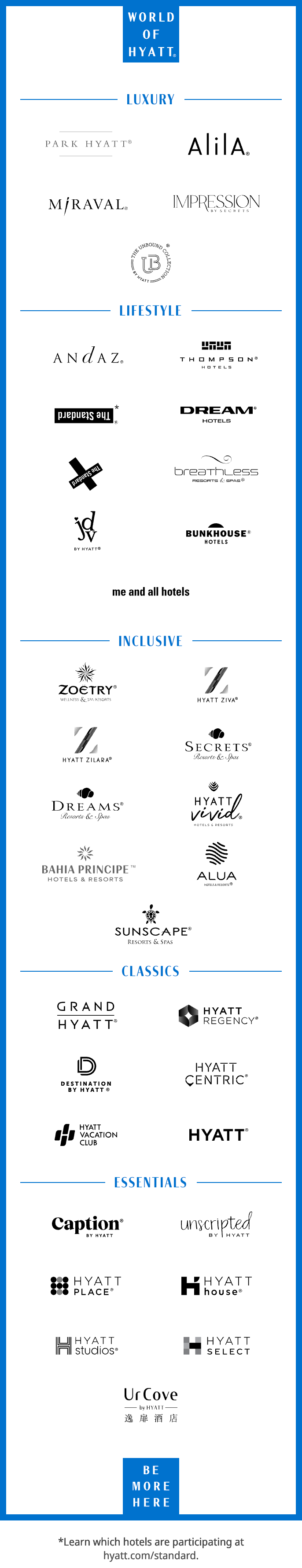 WORLD OF HYATT (Registered Trademark). Luxury Collection. PARK HYATT (Registered Trademark). ALILA (Registered Trademark). MIRAVAL (Registered Trademark). IMPRESSION BY SECRETS. THE UNBOUND COLLECTIONS BY HYATT (Registered Trademark). Lifestyle Collection. ANDAZ (Registered Trademark). THOMPSON (Registered Trademark) HOTELS. THE STANDARD (Registered Trademark), star, learn which hotels are participating at hyatt.com/standard. DREAM (Registered Trademark) HOTELS. THE STANDARD X (Registered Trademark). BREATHLESS RESORTS & SPAS (Registered Trademark). JOIE DE VIVRE by HYATT (Registered Trademark). BUNKHOUSE (Registered Trademark) HOTELS. ME AND ALL HOTELS. Inclusive Collection. ZOETRY (Registered Trademark) WELLNESS & SPA RESORTS. HYATT ZIVA (Registered Trademark). HYATT ZILARA (Registered Trademark). SECRETS (Registered Trademark) RESORTS & SPAS. DREAMS (Registered Trademark) RESORTS & SPAS. HYATT VIVID HOTELS & RESORTS (Registered Trademark). BAHIA PRINCIPE HOTELS & RESORTS (Trademark), ALUA HOTELS & RESORTS (Registered Trademark). SUNSCAPE (Registered Trademark) RESORTS & SPAS. Classics Collection. GRAND HYATT (Registered Trademark). HYATT REGENCY (Registered Trademark). DESTINATION BY HYATT (Registered Trademark). HYATT CENTRIC (Registered Trademark). HYATT VACATION CLUB. HYATT (Registered Trademark). Essentials Collection. CAPTION (Registered Trademark) BY HYATT. UNSCRIPTED BY HYATT, HYATT PLACE (Registered Trademark). HYATT house (Registered Trademark). HYATT studios (Registered Trademark). HYATT SELECT. URCOVE by Hyatt. BE MORE HERE.