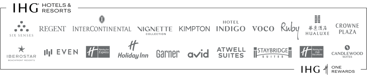 IHG (registered trademark) Hotels and Resorts: SIX SENSES, REGENT, INTERCONTINENTAL HOTELS & RESORTS, VIGNETTE COLLECTION, KIMPTON HOTELS & RESTAURANTS, HOTEL INDIGO, VOCO, Ruby, HUALUXE Hotels and Resorts, CROWNE PLAZA, IBEROSTAR BEACHFRONT RESORTS, EVEN, Holiday Inn Express, Holiday Inn, Garner, AVID, ATWELL SUITES, STAYBRIDGE SUITES, Holiday Inn Club Vacations, CANDLEWOOD SUITES, IHG ONE REWARDS