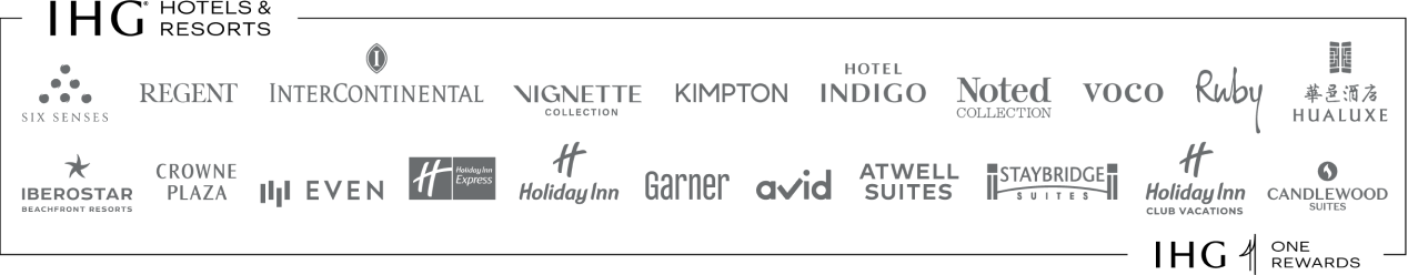 IHG (registered trademark) Hotels and Resorts: SIX SENSES, REGENT, INTERCONTINENTAL, VIGNETTE COLLECTION, KIMPTON, HOTEL INDIGO, NOTED Collection, VOCO, Ruby, HUALUXE,  IBEROSTAR BEACHFRONT RESORTS, CROWNE PLAZA, EVEN, Holiday Inn Express, Holiday Inn, Garner, AVID, ATWELL SUITES, STAYBRIDGE SUITES, Holiday Inn Club Vacations, CANDLEWOOD SUITES, IHG ONE REWARDS